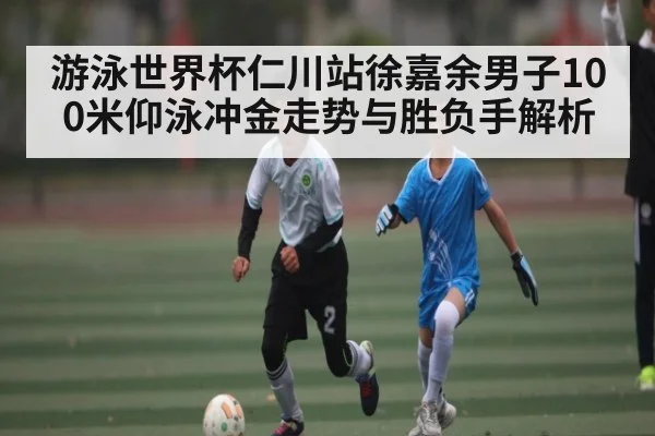 游泳世界杯仁川站徐嘉余男子100米仰泳冲金走势与胜负手解析