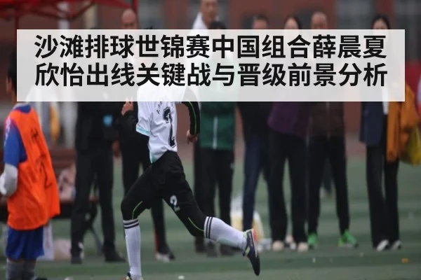 沙滩排球世锦赛中国组合薛晨夏欣怡出线关键战与晋级前景分析