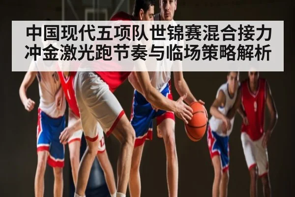 中国现代五项队世锦赛混合接力冲金激光跑节奏与临场策略解析