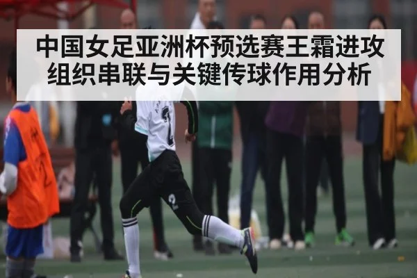 中国女足亚洲杯预选赛王霜进攻组织串联与关键传球作用分析